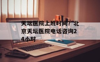 天坛医院上班时间？北京天坛医院电话咨询24小时