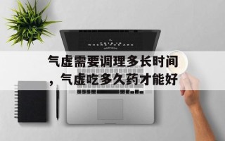 气虚需要调理多长时间，气虚吃多久药才能好