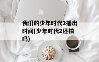 我们的少年时代2播出时间(少年时代2还拍吗)