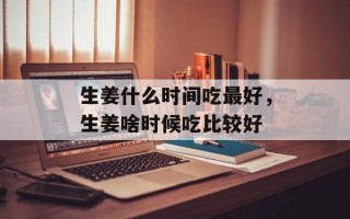 生姜什么时间吃最好，生姜啥时候吃比较好