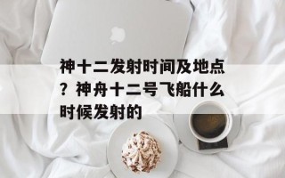 神十二发射时间及地点？神舟十二号飞船什么时候发射的