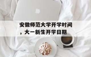 安徽师范大学开学时间，大一新生开学日期