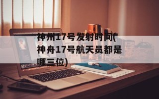 神州17号发射时间(神舟17号航天员都是哪三位)