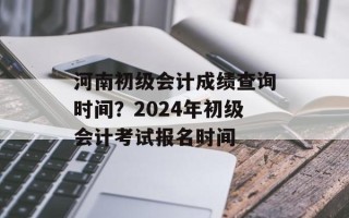 河南初级会计成绩查询时间？2024年初级会计考试报名时间