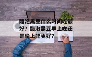 醋泡黑豆什么时间吃最好？醋泡黑豆早上吃还是晚上吃更好？