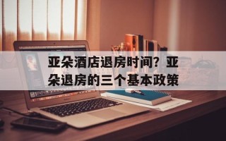 亚朵酒店退房时间？亚朵退房的三个基本政策