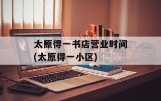 太原得一书店营业时间(太原得一小区)