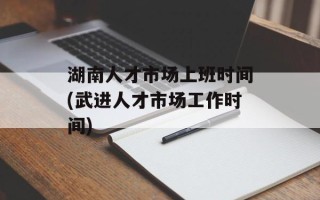 湖南人才市场上班时间(武进人才市场工作时间)