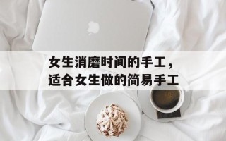 女生消磨时间的手工，适合女生做的简易手工