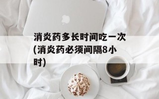 消炎药多长时间吃一次(消炎药必须间隔8小时)