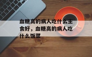 血糖高的病人吃什么主食好，血糖高的病人吃什么饭菜