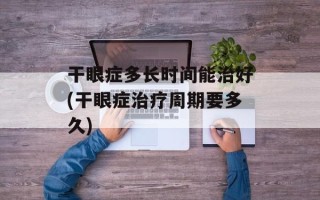 干眼症多长时间能治好(干眼症治疗周期要多久)