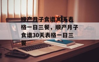 顺产月子食谱30天表格一日三餐，顺产月子食谱30天表格一日三餐