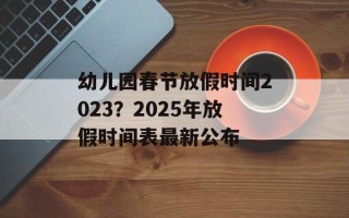 幼儿园春节放假时间2023？2025年放假时间表最新公布