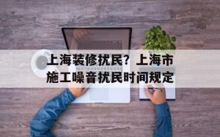 上海装修扰民？上海市施工噪音扰民时间规定