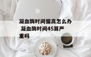 凝血酶时间偏高怎么办 凝血酶时间45算严重吗