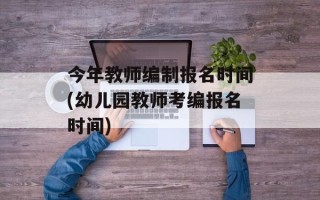 今年教师编制报名时间(幼儿园教师考编报名时间)