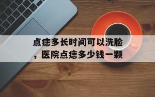 点痣多长时间可以洗脸，医院点痣多少钱一颗