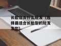 长脸适合什么短发（选择最适合长脸型的短发发型）
