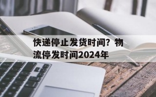 快递停止发货时间？物流停发时间2024年
