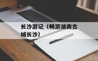 长沙游记（畅游湖南古城长沙）