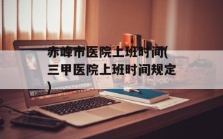 赤峰市医院上班时间(三甲医院上班时间规定)