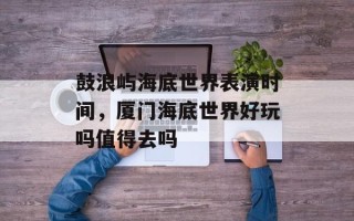 鼓浪屿海底世界表演时间，厦门海底世界好玩吗值得去吗