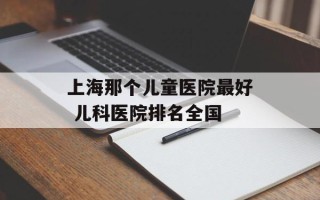 上海那个儿童医院最好 儿科医院排名全国