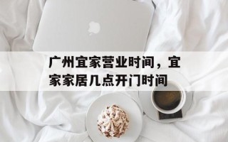 广州宜家营业时间，宜家家居几点开门时间