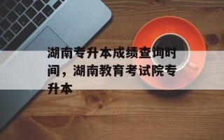 湖南专升本成绩查询时间，湖南教育考试院专升本