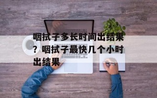咽拭子多长时间出结果？咽拭子最快几个小时出结果