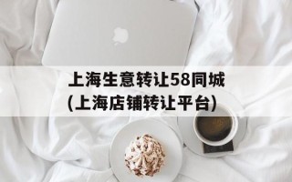 上海生意转让58同城(上海店铺转让平台)
