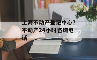 上海不动产登记中心？不动产24小时咨询电话
