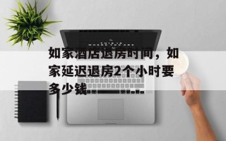 如家酒店退房时间，如家延迟退房2个小时要多少钱