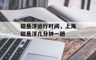 磁悬浮运行时间，上海磁悬浮几分钟一趟