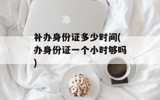 补办身份证多少时间(办身份证一个小时够吗)