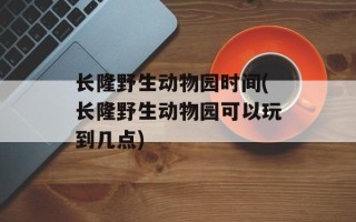 长隆野生动物园时间(长隆野生动物园可以玩到几点)