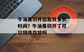 牛油果切开后能放多长时间？牛油果切开了可以隔夜存放吗