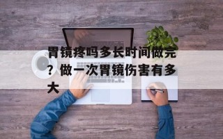 胃镜疼吗多长时间做完？做一次胃镜伤害有多大