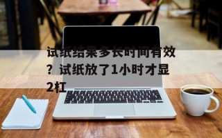 试纸结果多长时间有效？试纸放了1小时才显2杠