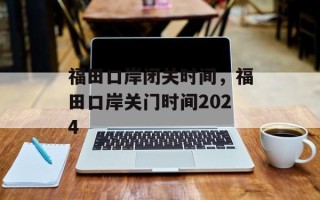 福田口岸闭关时间，福田口岸关门时间2024