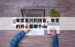 非常高兴的拼音，非常的开心是哪个de