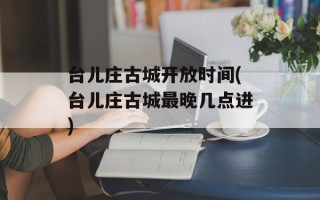 台儿庄古城开放时间(台儿庄古城最晚几点进)