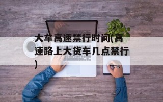 大车高速禁行时间(高速路上大货车几点禁行)