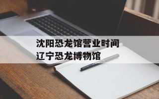 沈阳恐龙馆营业时间 辽宁恐龙博物馆