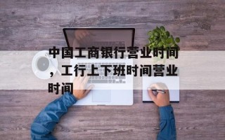 中国工商银行营业时间，工行上下班时间营业时间