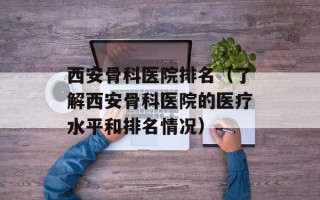 西安骨科医院排名（了解西安骨科医院的医疗水平和排名情况）