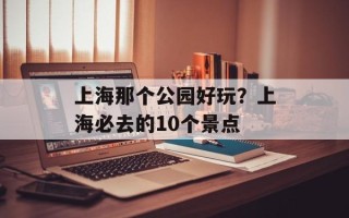 上海那个公园好玩？上海必去的10个景点