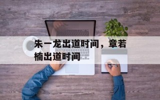 朱一龙出道时间，章若楠出道时间
