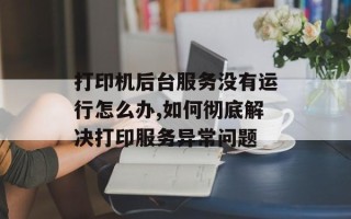 打印机后台服务没有运行怎么办,如何彻底解决打印服务异常问题